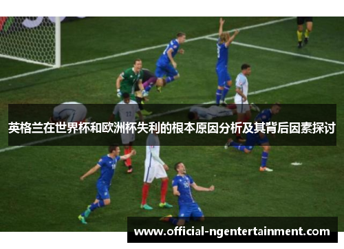 英格兰在世界杯和欧洲杯失利的根本原因分析及其背后因素探讨