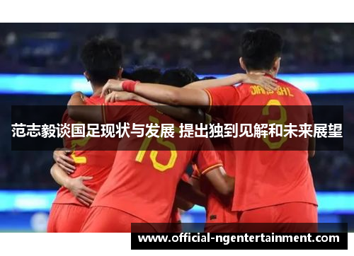 范志毅谈国足现状与发展 提出独到见解和未来展望 范志毅谈国足现状与发展 提出独到见解和未来展望
