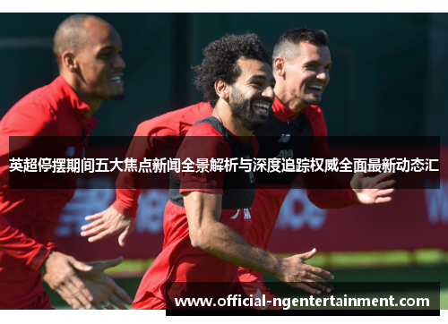英超停摆期间五大焦点新闻全景解析与深度追踪权威全面最新动态汇
