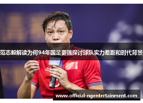 范志毅解读为何94年国足更强探讨球队实力差距和时代背景
