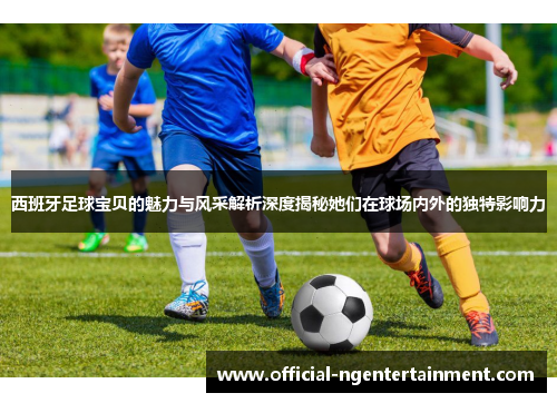 西班牙足球宝贝的魅力与风采解析深度揭秘她们在球场内外的独特影响力