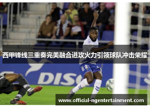 西甲锋线三重奏完美融合进攻火力引领球队冲击荣耀 西甲锋线三重奏完美融合进攻火力引领球队冲击荣耀