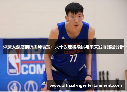 评球人深度剖析周琦表现:六十岁老将隐忧与未来发展路径分析 评球人深度剖析周琦表现:六十岁老将隐忧与未来发展路径分析