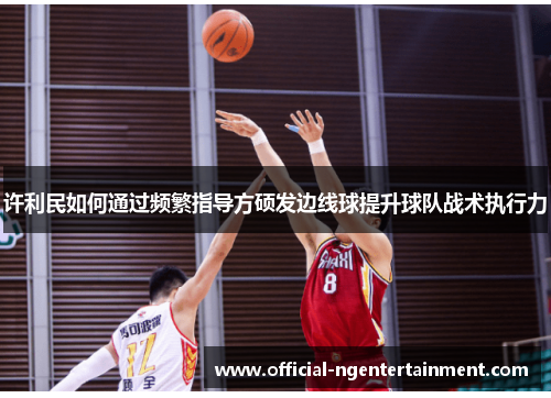 许利民如何通过频繁指导方硕发边线球提升球队战术执行力 许利民如何通过频繁指导方硕发边线球提升球队战术执行力