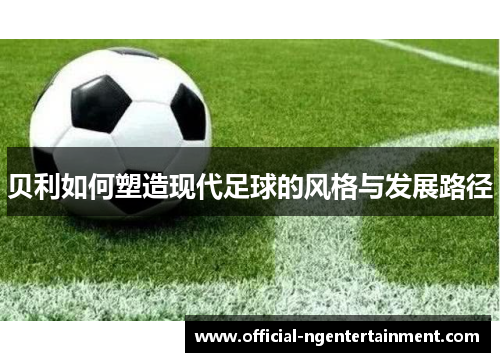 贝利如何塑造现代足球的风格与发展路径