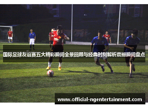 国际足球友谊赛五大精彩瞬间全景回顾与经典时刻解析震撼瞬间盘点