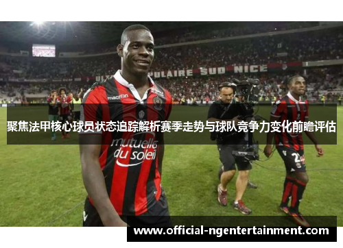 聚焦法甲核心球员状态追踪解析赛季走势与球队竞争力变化前瞻评估 聚焦法甲核心球员状态追踪解析赛季走势与球队竞争力变化前瞻评估