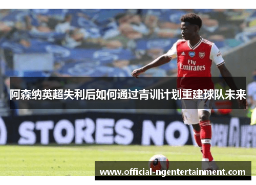 阿森纳英超失利后如何通过青训计划重建球队未来