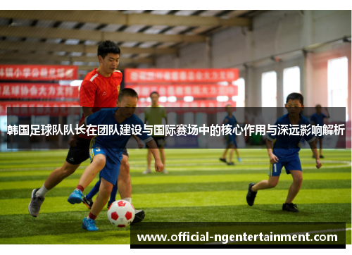 韩国足球队队长在团队建设与国际赛场中的核心作用与深远影响解析 韩国足球队队长在团队建设与国际赛场中的核心作用与深远影响解析