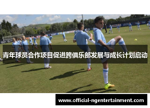 青年球员合作项目促进跨俱乐部发展与成长计划启动 青年球员合作项目促进跨俱乐部发展与成长计划启动