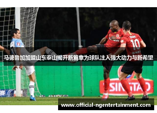 马德鲁加加盟山东泰山揭开新篇章为球队注入强大动力与新希望