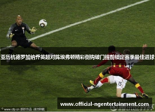 亚历杭德罗加纳乔英超对阵埃弗顿精彩倒钩破门提前锁定赛季最佳进球