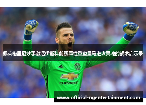 佩莱格里尼妙手激活伊斯科前腰属性重塑皇马进攻灵魂的战术启示录