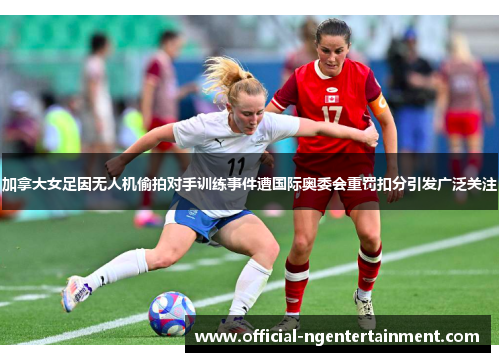 加拿大女足因无人机偷拍对手训练事件遭国际奥委会重罚扣分引发广泛关注